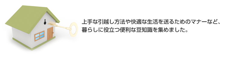 上手な引越し方法や快適な生活を送るためのマナーなど、暮らしに役立つ便利な豆知識を集めました。